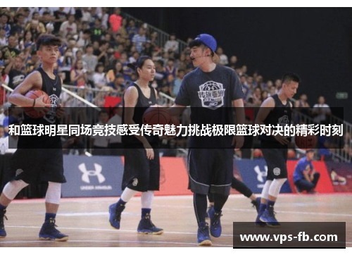 和篮球明星同场竞技感受传奇魅力挑战极限篮球对决的精彩时刻
